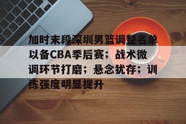 关于加时末段深圳男篮调整名单以备CBA季后赛；战术微调环节打磨；悬念犹存；训练强度明显提升的信息-kaiyun