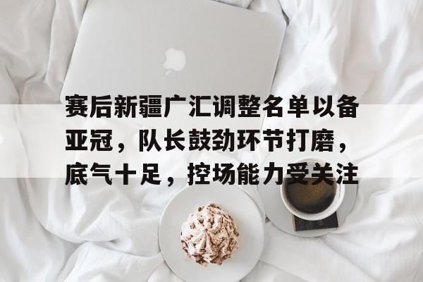 赛后新疆广汇调整名单以备亚冠，队长鼓劲环节打磨，底气十足，控场能力受关注的简单介绍-云游