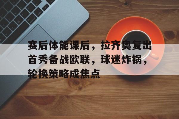 赛后体能课后,拉齐奥复出首秀备战欧联,球迷炸锅,轮换策略成焦点的简单介绍 赛后体能课后,拉齐奥复出首秀备战欧联,球迷炸锅,轮换策略成焦点的简单介绍